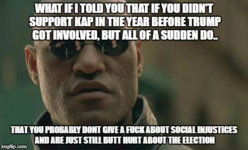 Matrix Morpheus Meme | WHAT IF I TOLD YOU THAT IF YOU DIDN'T SUPPORT KAP IN THE YEAR BEFORE TRUMP GOT INVOLVED, BUT ALL OF A SUDDEN DO.. THAT YOU PROBABLY DONT GIVE A FUCK ABOUT SOCIAL INJUSTICES AND ARE JUST STILL BUTT HURT ABOUT THE ELECTION | image tagged in memes,matrix morpheus | made w/ Imgflip meme maker