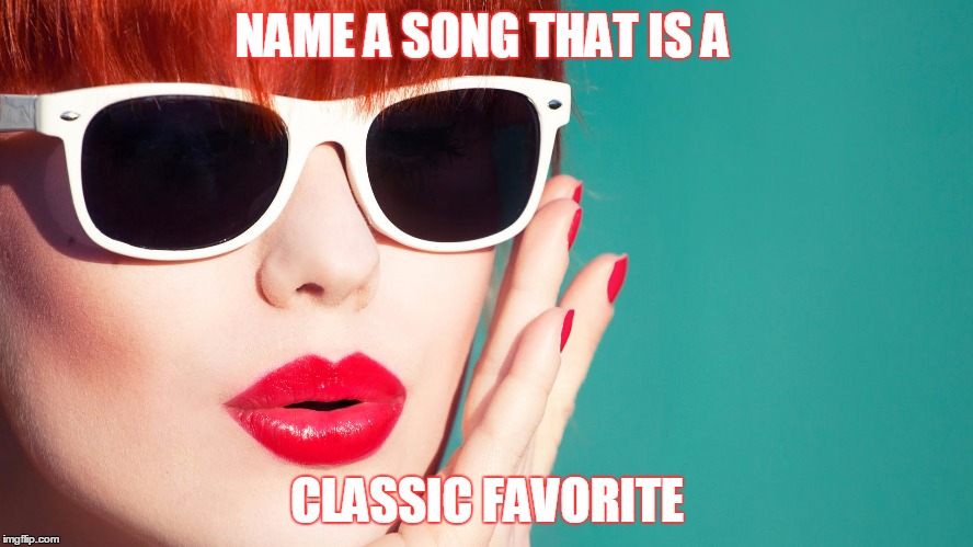 NAME A SONG THAT IS A; CLASSIC FAVORITE | image tagged in songs | made w/ Imgflip meme maker