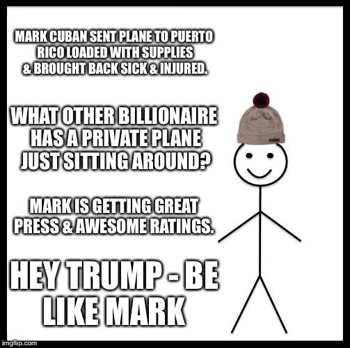 Be Like Bill | MARK CUBAN SENT PLANE TO PUERTO RICO LOADED WITH SUPPLIES & BROUGHT BACK SICK & INJURED. WHAT OTHER BILLIONAIRE HAS A PRIVATE PLANE JUST SITTING AROUND? MARK IS GETTING GREAT PRESS & AWESOME RATINGS. HEY TRUMP -
BE LIKE MARK | image tagged in memes,be like bill | made w/ Imgflip meme maker