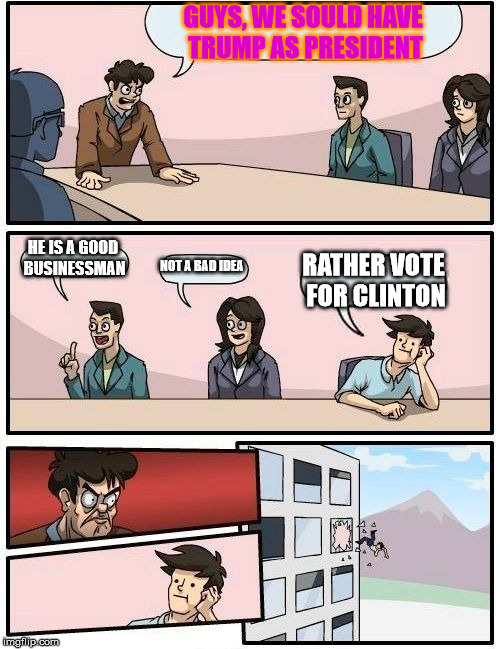 Boardroom Meeting Suggestion Meme | GUYS, WE SOULD HAVE TRUMP AS PRESIDENT; HE IS A GOOD BUSINESSMAN; NOT A BAD IDEA; RATHER VOTE FOR CLINTON | image tagged in memes,boardroom meeting suggestion | made w/ Imgflip meme maker