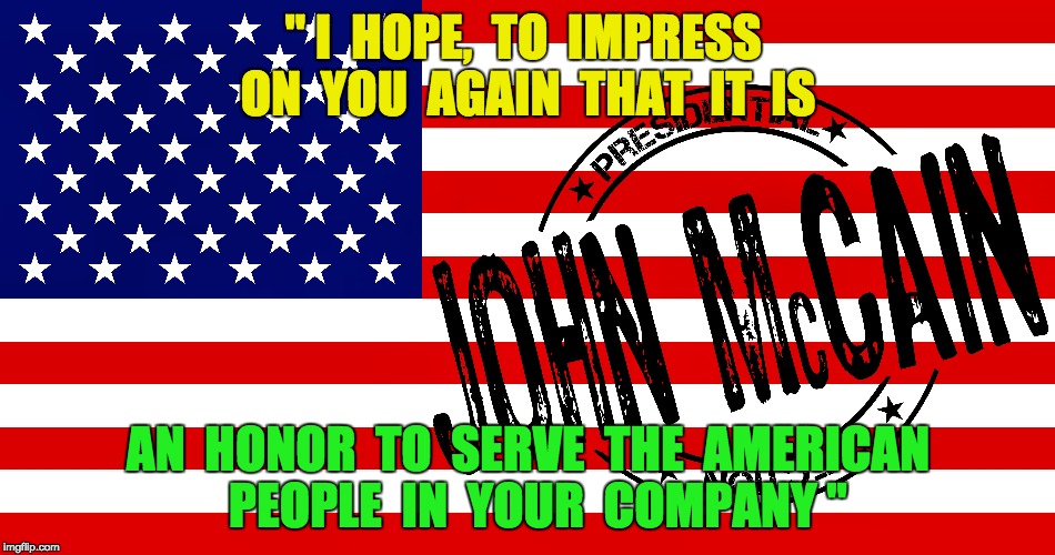 John McCain - American Hero | " I  HOPE,  TO  IMPRESS  ON  YOU  AGAIN  THAT  IT  IS; AN  HONOR  TO  SERVE  THE  AMERICAN  PEOPLE  IN  YOUR  COMPANY " | image tagged in john mccain,american,hero,gop,republican,people | made w/ Imgflip meme maker