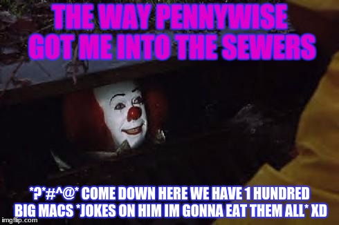 Pennywise | THE WAY PENNYWISE GOT ME INTO THE SEWERS; *?*#^@* COME DOWN HERE WE HAVE 1 HUNDRED BIG MACS *JOKES ON HIM IM GONNA EAT THEM ALL* XD | image tagged in pennywise | made w/ Imgflip meme maker