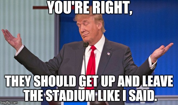 YOU'RE RIGHT, THEY SHOULD GET UP AND LEAVE THE STADIUM LIKE I SAID. | made w/ Imgflip meme maker