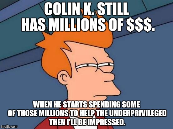 Futurama Fry Meme | COLIN K. STILL HAS MILLIONS OF $$$. WHEN HE STARTS SPENDING SOME OF THOSE MILLIONS TO HELP THE UNDERPRIVILEGED THEN I'LL BE IMPRESSED. | image tagged in memes,futurama fry | made w/ Imgflip meme maker