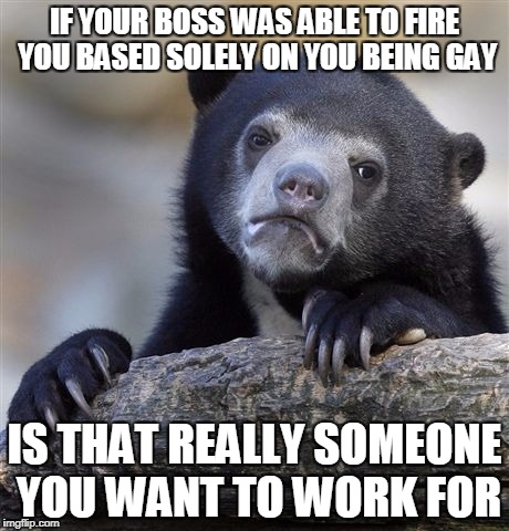 Saw the articles about Trump supposedly wanting to make being gay a sackable offense | IF YOUR BOSS WAS ABLE TO FIRE YOU BASED SOLELY ON YOU BEING GAY; IS THAT REALLY SOMEONE YOU WANT TO WORK FOR | image tagged in memes,confession bear | made w/ Imgflip meme maker