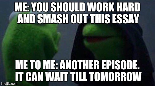 kermit me to me | ME: YOU SHOULD WORK HARD AND SMASH OUT THIS ESSAY; ME TO ME: ANOTHER EPISODE. IT CAN WAIT TILL TOMORROW | image tagged in kermit me to me | made w/ Imgflip meme maker