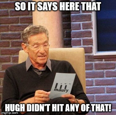 Maury Lie Detector Meme | SO IT SAYS HERE THAT HUGH DIDN'T HIT ANY OF THAT! | image tagged in memes,maury lie detector | made w/ Imgflip meme maker