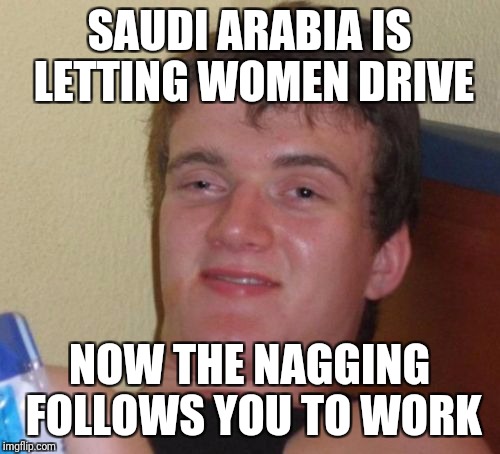 Good thing 10 Guy doesn't have a job... | SAUDI ARABIA IS LETTING WOMEN DRIVE; NOW THE NAGGING FOLLOWS YOU TO WORK | image tagged in memes,10 guy | made w/ Imgflip meme maker
