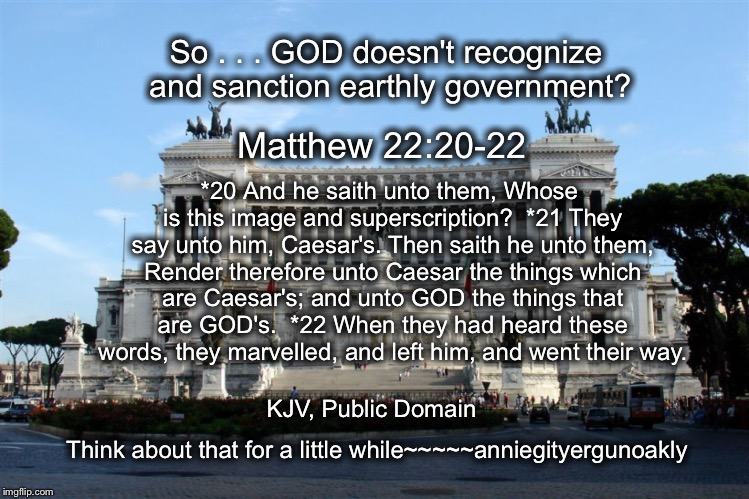 GOD . . . and *Caesar* | So . . . GOD doesn't recognize and sanction earthly government? *20 And he saith unto them, Whose is this image and superscription?

*21 They say unto him, Caesar's. Then saith he unto them, Render therefore unto Caesar the things which are Caesar's; and unto GOD the things that are GOD's.

*22 When they had heard these words, they marvelled, and left him, and went their way. Matthew 22:20-22; KJV, Public Domain; Think about that for a little while~~~~~anniegityergunoakly | image tagged in god and gov't,what does the bible have to say,image and superscript---symbols | made w/ Imgflip meme maker