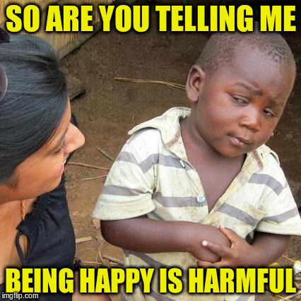 Third World Skeptical Kid Meme | SO ARE YOU TELLING ME BEING HAPPY IS HARMFUL | image tagged in memes,third world skeptical kid | made w/ Imgflip meme maker