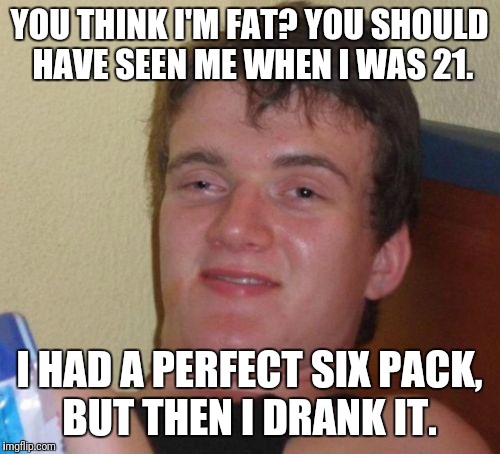 10 Guy | YOU THINK I'M FAT? YOU SHOULD HAVE SEEN ME WHEN I WAS 21. I HAD A PERFECT SIX PACK, BUT THEN I DRANK IT. | image tagged in memes,10 guy | made w/ Imgflip meme maker