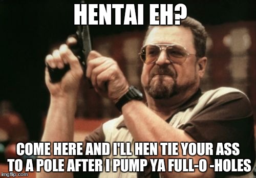 Am I The Only One Around Here Meme | HENTAI EH? COME HERE AND I'LL HEN TIE YOUR ASS TO A POLE AFTER I PUMP YA FULL-O -HOLES | image tagged in memes,am i the only one around here | made w/ Imgflip meme maker