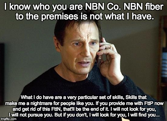 Liam Neeson Taken 2 | I know who you are NBN Co. NBN fiber to the premises is not what I have. What I do have are a very particular set of skills, Skills that make me a nightmare for people like you. If you provide me with FttP now and get rid of this FttN, that'll be the end of it. I will not look for you, I will not pursue you. But if you don't, I will look for you, I will find you... | image tagged in memes,liam neeson taken 2 | made w/ Imgflip meme maker