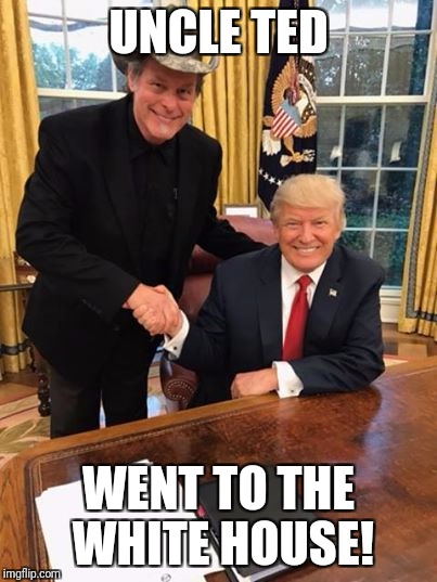 Trump Nugent | UNCLE TED WENT TO THE WHITE HOUSE! | image tagged in trump nugent | made w/ Imgflip meme maker