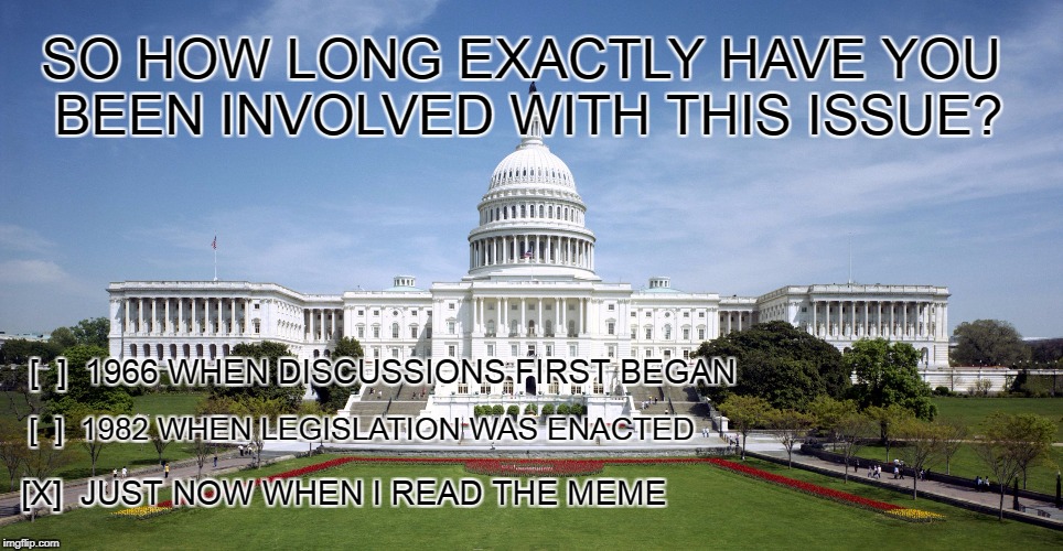 Issue of the Day | SO HOW LONG EXACTLY HAVE YOU BEEN INVOLVED WITH THIS ISSUE? [  ]  1966 WHEN DISCUSSIONS FIRST BEGAN; [  ]  1982 WHEN LEGISLATION WAS ENACTED; [X]  JUST NOW WHEN I READ THE MEME | image tagged in us government,involvement,proactive,activist | made w/ Imgflip meme maker