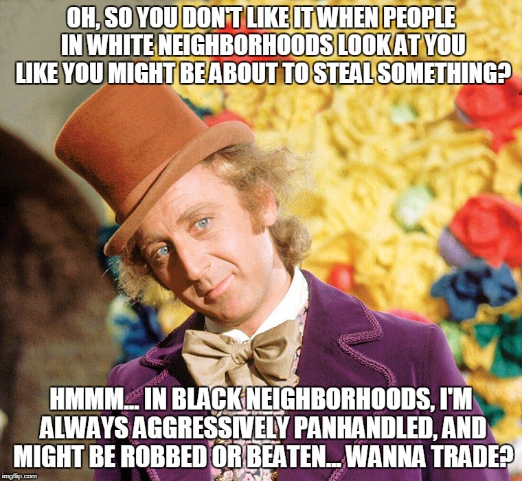 White Privilege | OH, SO YOU DON'T LIKE IT WHEN PEOPLE IN WHITE NEIGHBORHOODS LOOK AT YOU LIKE YOU MIGHT BE ABOUT TO STEAL SOMETHING? HMMM... IN BLACK NEIGHBORHOODS, I'M ALWAYS AGGRESSIVELY PANHANDLED, AND MIGHT BE ROBBED OR BEATEN... WANNA TRADE? | image tagged in wonka2-improved | made w/ Imgflip meme maker