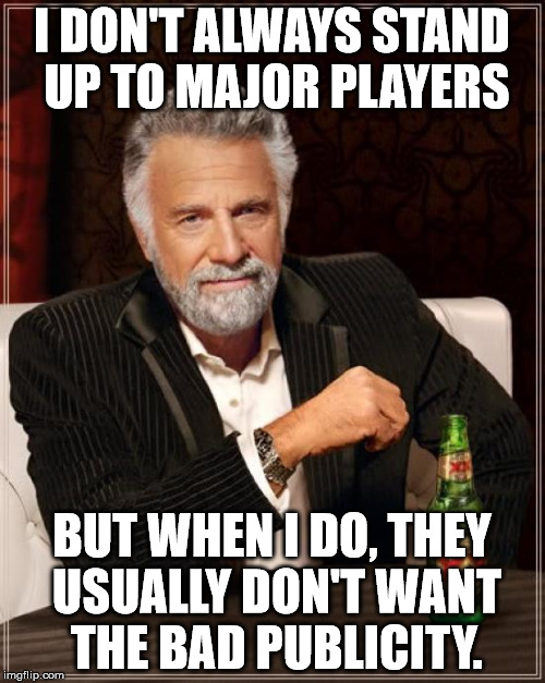 The Most Interesting Man In The World Meme | I DON'T ALWAYS STAND UP TO MAJOR PLAYERS BUT WHEN I DO, THEY USUALLY DON'T WANT THE BAD PUBLICITY. | image tagged in memes,the most interesting man in the world | made w/ Imgflip meme maker