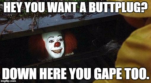pennywise | HEY YOU WANT A BUTTPLUG? DOWN HERE YOU GAPE TOO. | image tagged in pennywise | made w/ Imgflip meme maker