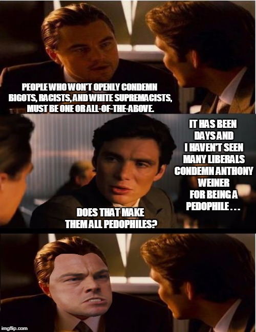 Well does it? Who wants to answer for the silence coming from the Left? | PEOPLE WHO WON'T OPENLY CONDEMN BIGOTS, RACISTS, AND WHITE SUPREMACISTS, MUST BE ONE OR ALL-OF-THE-ABOVE. IT HAS BEEN DAYS AND I HAVEN'T SEEN MANY LIBERALS CONDEMN ANTHONY WEINER FOR BEING A PEDOPHILE . . . DOES THAT MAKE THEM ALL PEDOPHILES? | image tagged in memes,inception,triggered,anthony weiner | made w/ Imgflip meme maker