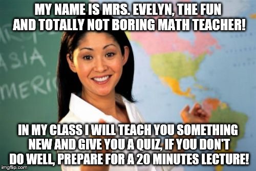 Unhelpful High School Teacher Meme | MY NAME IS MRS. EVELYN, THE FUN AND TOTALLY NOT BORING MATH TEACHER! IN MY CLASS I WILL TEACH YOU SOMETHING NEW AND GIVE YOU A QUIZ, IF YOU DON'T DO WELL, PREPARE FOR A 20 MINUTES LECTURE! | image tagged in memes,unhelpful high school teacher | made w/ Imgflip meme maker
