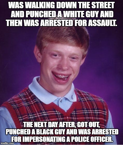 not untrue XD | WAS WALKING DOWN THE STREET AND PUNCHED A WHITE GUY AND THEN WAS ARRESTED FOR ASSAULT. THE NEXT DAY AFTER, GOT OUT, PUNCHED A BLACK GUY AND WAS ARRESTED FOR IMPERSONATING A POLICE OFFICER. | image tagged in memes,bad luck brian,politics | made w/ Imgflip meme maker