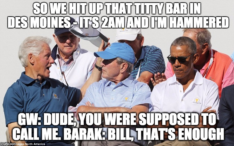 SO WE HIT UP THAT TITTY BAR IN DES MOINES - IT'S 2AM AND I'M HAMMERED; GW: DUDE, YOU WERE SUPPOSED TO CALL ME. BARAK: BILL, THAT'S ENOUGH | image tagged in bill clinton,george bush,barack obama | made w/ Imgflip meme maker