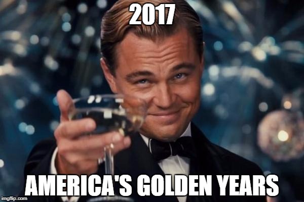 Leonardo Dicaprio Cheers Meme | 2017; AMERICA'S GOLDEN YEARS | image tagged in memes,leonardo dicaprio cheers | made w/ Imgflip meme maker