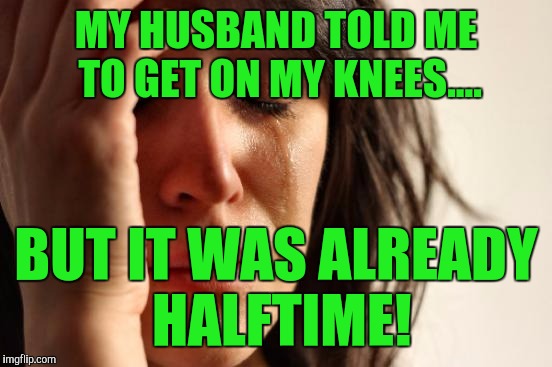 First World Problems | MY HUSBAND TOLD ME TO GET ON MY KNEES.... BUT IT WAS ALREADY HALFTIME! | image tagged in memes,first world problems | made w/ Imgflip meme maker