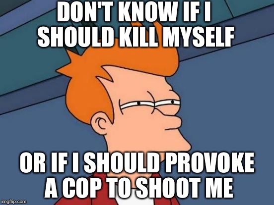 Futurama Fry | DON'T KNOW IF I SHOULD KILL MYSELF; OR IF I SHOULD PROVOKE A COP TO SHOOT ME | image tagged in memes,futurama fry | made w/ Imgflip meme maker