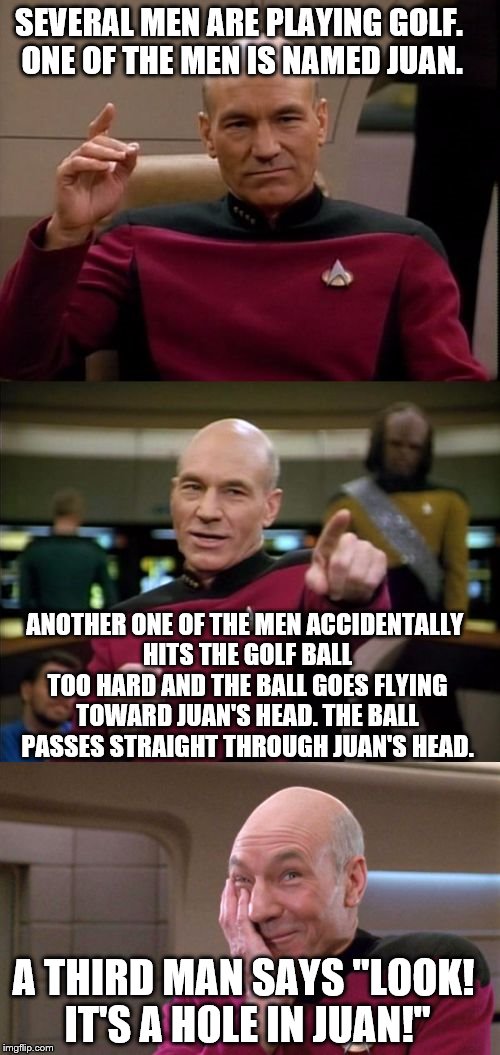 Read it a couple times if you don't get it the first time :) | SEVERAL MEN ARE PLAYING GOLF. ONE OF THE MEN IS NAMED JUAN. ANOTHER ONE OF THE MEN ACCIDENTALLY HITS THE GOLF BALL TOO HARD AND THE BALL GOES FLYING TOWARD JUAN'S HEAD. THE BALL PASSES STRAIGHT THROUGH JUAN'S HEAD. A THIRD MAN SAYS "LOOK! IT'S A HOLE IN JUAN!" | image tagged in bad pun picard,golf | made w/ Imgflip meme maker