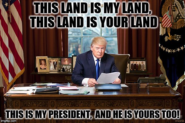 president trump | THIS LAND IS MY LAND, THIS LAND IS YOUR LAND; THIS IS MY PRESIDENT, 
AND HE IS YOURS TOO! | image tagged in president trump | made w/ Imgflip meme maker