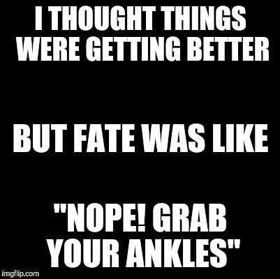 Blank | I THOUGHT THINGS WERE GETTING BETTER; BUT FATE WAS LIKE; "NOPE! GRAB YOUR ANKLES" | image tagged in blank | made w/ Imgflip meme maker