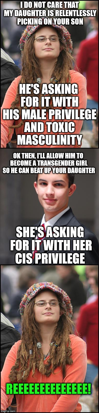 What every parent should do whose son is dealing with a girl bully | I DO NOT CARE THAT MY DAUGHTER IS RELENTLESSLY PICKING ON YOUR SON; HE'S ASKING FOR IT WITH HIS MALE PRIVILEGE AND TOXIC MASCULINITY; OK THEN, I'LL ALLOW HIM TO BECOME A TRANSGENDER GIRL SO HE CAN BEAT UP YOUR DAUGHTER; SHE'S ASKING FOR IT WITH HER CIS PRIVILEGE; REEEEEEEEEEEEEE! | image tagged in college liberal,college conservative | made w/ Imgflip meme maker
