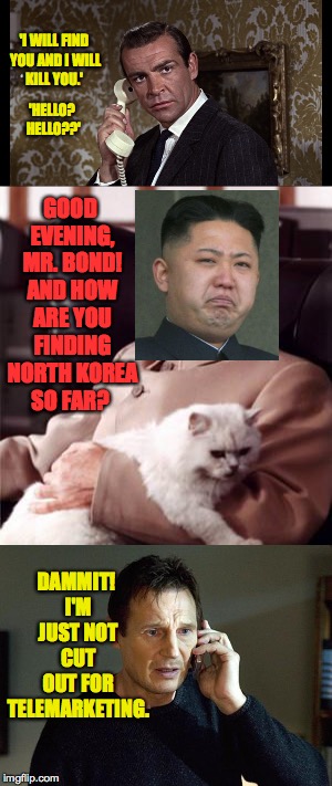 Trump's approach scares me, but I'm hoping that Bond is on the case. | 'I WILL FIND YOU AND I WILL KILL YOU.'; 'HELLO? HELLO??'; GOOD EVENING, MR. BOND! AND HOW ARE YOU FINDING NORTH KOREA SO FAR? DAMMIT! I'M JUST NOT CUT OUT FOR TELEMARKETING. | image tagged in memes,bond,liam neeson taken,kim jong un | made w/ Imgflip meme maker