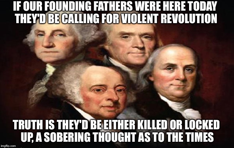 Founding Fathers Today | IF OUR FOUNDING FATHERS WERE HERE TODAY THEY'D BE CALLING FOR VIOLENT REVOLUTION; TRUTH IS THEY'D BE EITHER KILLED OR LOCKED UP, A SOBERING THOUGHT AS TO THE TIMES | image tagged in revolution,violence,george washington,thomas jefferson,ben franklin,john adams | made w/ Imgflip meme maker