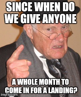 Back In My Day Meme | SINCE WHEN DO WE GIVE ANYONE A WHOLE MONTH TO COME IN FOR A LANDING? | image tagged in memes,back in my day | made w/ Imgflip meme maker