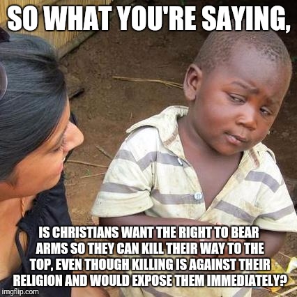 SO WHAT YOU'RE SAYING, IS CHRISTIANS WANT THE RIGHT TO BEAR ARMS SO THEY CAN KILL THEIR WAY TO THE TOP, EVEN THOUGH KILLING IS AGAINST THEIR | image tagged in memes,third world skeptical kid | made w/ Imgflip meme maker