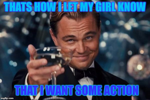 Leonardo Dicaprio Cheers Meme | THATS HOW I LET MY GIRL KNOW THAT I WANT SOME ACTION | image tagged in memes,leonardo dicaprio cheers | made w/ Imgflip meme maker