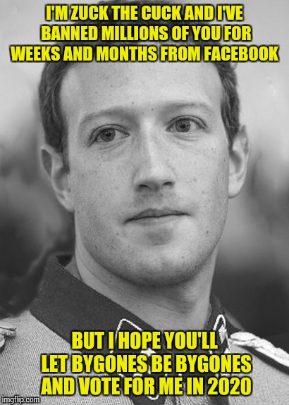 Zuckerberg Zuck Facebook | I'M ZUCK THE CUCK AND I'VE BANNED MILLIONS OF YOU FOR WEEKS AND MONTHS FROM FACEBOOK; BUT I HOPE YOU'LL LET BYGONES BE BYGONES AND VOTE FOR ME IN 2020 | image tagged in zuckerberg zuck facebook | made w/ Imgflip meme maker