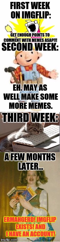 My Imgflip Experience... | FIRST WEEK ON IMGFLIP:; GET ENOUGH POINTS TO COMMENT WITH MEMES ASAP!!! SECOND WEEK:; EH. MAY AS WELL MAKE SOME MORE MEMES. THIRD WEEK:; A FEW MONTHS LATER... ERMAHGERD! IMGFLIP EXISTS! AND I HAVE AN ACCOUNT! | image tagged in tag | made w/ Imgflip meme maker