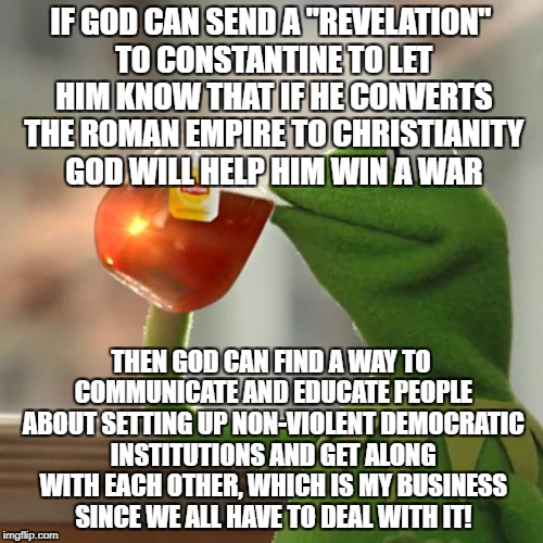 But That's None Of My Business Meme | IF GOD CAN SEND A "REVELATION" TO CONSTANTINE TO LET HIM KNOW THAT IF HE CONVERTS THE ROMAN EMPIRE TO CHRISTIANITY GOD WILL HELP HIM WIN A WAR; THEN GOD CAN FIND A WAY TO COMMUNICATE AND EDUCATE PEOPLE ABOUT SETTING UP NON-VIOLENT DEMOCRATIC INSTITUTIONS AND GET ALONG WITH EACH OTHER, WHICH IS MY BUSINESS SINCE WE ALL HAVE TO DEAL WITH IT! | image tagged in memes,but thats none of my business,kermit the frog | made w/ Imgflip meme maker