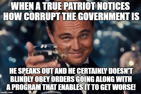 Leonardo Dicaprio Cheers Meme | WHEN A TRUE PATRIOT NOTICES HOW CORRUPT THE GOVERNMENT IS; HE SPEAKS OUT AND HE CERTAINLY DOESN'T BLINDLY OBEY ORDERS GOING ALONG WITH A PROGRAM THAT ENABLES IT TO GET WORSE! | image tagged in memes,leonardo dicaprio cheers | made w/ Imgflip meme maker
