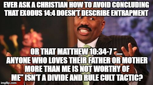 Steve Harvey Meme | EVER ASK A CHRISTIAN HOW TO AVOID CONCLUDING THAT EXODUS 14:4 DOESN’T DESCRIBE ENTRAPMENT; OR THAT MATTHEW 10:34-7 ".... ANYONE WHO LOVES THEIR FATHER OR MOTHER MORE THAN ME IS NOT WORTHY OF ME" ISN'T A DIVIDE AND RULE CULT TACTIC? | image tagged in memes,steve harvey | made w/ Imgflip meme maker