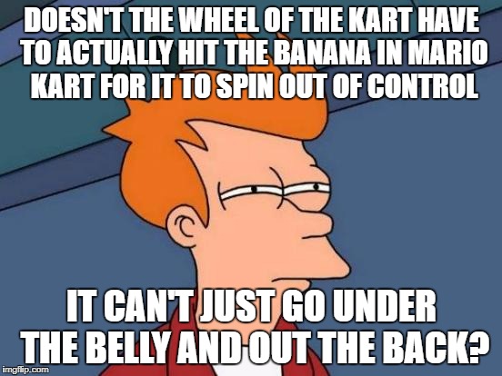 And in all reality it would just smush it | DOESN'T THE WHEEL OF THE KART HAVE TO ACTUALLY HIT THE BANANA IN MARIO KART FOR IT TO SPIN OUT OF CONTROL; IT CAN'T JUST GO UNDER THE BELLY AND OUT THE BACK? | image tagged in memes,futurama fry | made w/ Imgflip meme maker
