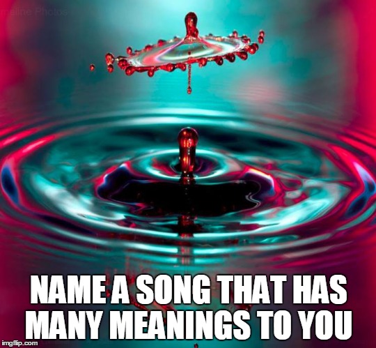 NAME A SONG THAT HAS MANY MEANINGS TO YOU | image tagged in songs | made w/ Imgflip meme maker