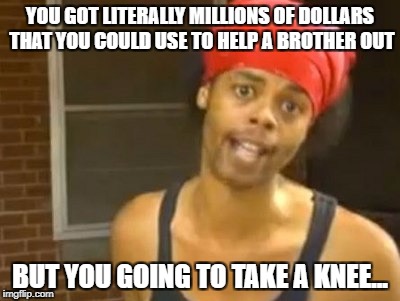 Hide Yo Kids Hide Yo Wife Meme | YOU GOT LITERALLY MILLIONS OF DOLLARS THAT YOU COULD USE TO HELP A BROTHER OUT; BUT YOU GOING TO TAKE A KNEE... | image tagged in memes,hide yo kids hide yo wife | made w/ Imgflip meme maker