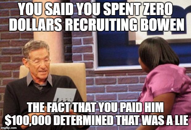 Maury | YOU SAID YOU SPENT ZERO DOLLARS RECRUITING BOWEN; THE FACT THAT YOU PAID HIM $100,000 DETERMINED THAT WAS A LIE | image tagged in maury | made w/ Imgflip meme maker