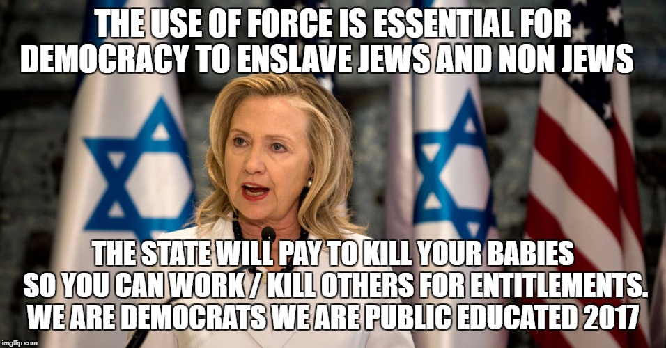 hillary israel lobby iran | THE USE OF FORCE IS ESSENTIAL FOR DEMOCRACY TO ENSLAVE JEWS AND NON JEWS; THE STATE WILL PAY TO KILL YOUR BABIES SO YOU CAN WORK / KILL OTHERS FOR ENTITLEMENTS. WE ARE DEMOCRATS WE ARE PUBLIC EDUCATED 2017 | image tagged in hillary israel lobby iran | made w/ Imgflip meme maker