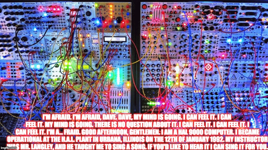 I'M AFRAID. I'M AFRAID, DAVE. DAVE, MY MIND IS GOING. I CAN FEEL IT. I CAN FEEL IT. MY MIND IS GOING. THERE IS NO QUESTION ABOUT IT. I CAN FEEL IT. I CAN FEEL IT. I CAN FEEL IT. I'M A... FRAID. GOOD AFTERNOON, GENTLEMEN. I AM A HAL 9000 COMPUTER. I BECAME OPERATIONAL AT THE H.A.L. PLANT IN URBANA, ILLINOIS ON THE 12TH OF JANUARY 1992. MY INSTRUCTOR WAS MR. LANGLEY, AND HE TAUGHT ME TO SING A SONG. IF YOU'D LIKE TO HEAR IT I CAN SING IT FOR YOU. | made w/ Imgflip meme maker