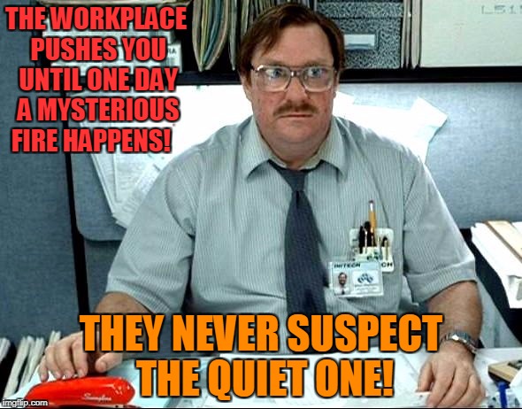 When Push Comes  To Fire! | THE WORKPLACE PUSHES YOU UNTIL ONE DAY A MYSTERIOUS FIRE HAPPENS! THEY NEVER SUSPECT THE QUIET ONE! | image tagged in memes,i was told there would be | made w/ Imgflip meme maker